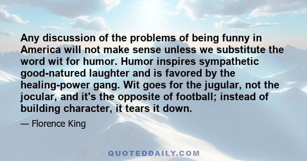 Any discussion of the problems of being funny in America will not make sense unless we substitute the word wit for humor. Humor inspires sympathetic good-natured laughter and is favored by the healing-power gang. Wit