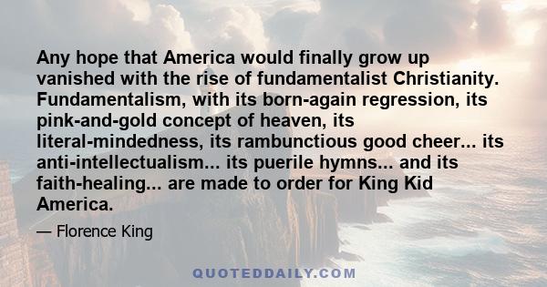 Any hope that America would finally grow up vanished with the rise of fundamentalist Christianity. Fundamentalism, with its born-again regression, its pink-and-gold concept of heaven, its literal-mindedness, its