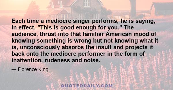 Each time a mediocre singer performs, he is saying, in effect, This is good enough for you. The audience, thrust into that familiar American mood of knowing something is wrong but not knowing what it is, unconsciously