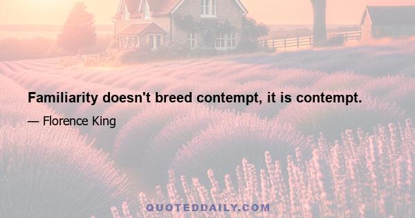 Familiarity doesn't breed contempt, it is contempt.