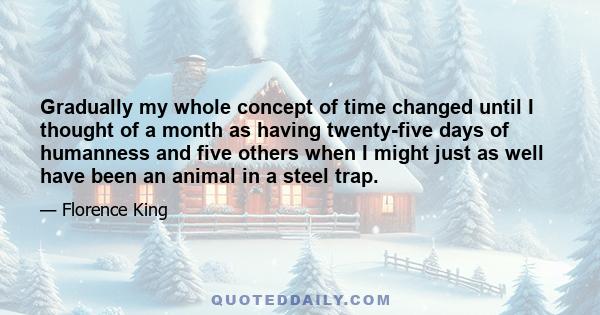 Gradually my whole concept of time changed until I thought of a month as having twenty-five days of humanness and five others when I might just as well have been an animal in a steel trap.