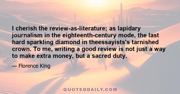 I cherish the review-as-literature; as lapidary journalism in the eighteenth-century mode, the last hard sparkling diamond in theessayists's tarnished crown. To me, writing a good review is not just a way to make extra