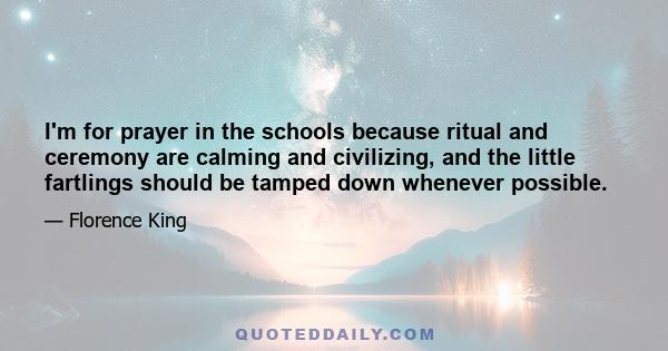 I'm for prayer in the schools because ritual and ceremony are calming and civilizing, and the little fartlings should be tamped down whenever possible.