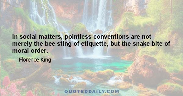 In social matters, pointless conventions are not merely the bee sting of etiquette, but the snake bite of moral order.