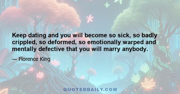 Keep dating and you will become so sick, so badly crippled, so deformed, so emotionally warped and mentally defective that you will marry anybody.