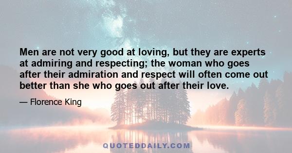 Men are not very good at loving, but they are experts at admiring and respecting; the woman who goes after their admiration and respect will often come out better than she who goes out after their love.