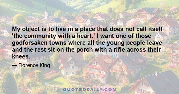 My object is to live in a place that does not call itself 'the community with a heart.' I want one of those godforsaken towns where all the young people leave and the rest sit on the porch with a rifle across their