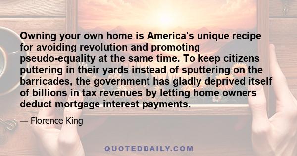 Owning your own home is America's unique recipe for avoiding revolution and promoting pseudo-equality at the same time. To keep citizens puttering in their yards instead of sputtering on the barricades, the government