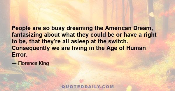 People are so busy dreaming the American Dream, fantasizing about what they could be or have a right to be, that they're all asleep at the switch. Consequently we are living in the Age of Human Error.