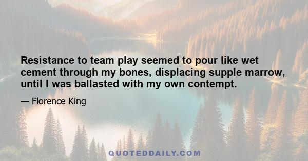 Resistance to team play seemed to pour like wet cement through my bones, displacing supple marrow, until I was ballasted with my own contempt.