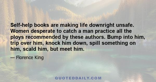 Self-help books are making life downright unsafe. Women desperate to catch a man practice all the ploys recommended by these authors. Bump into him, trip over him, knock him down, spill something on him, scald him, but