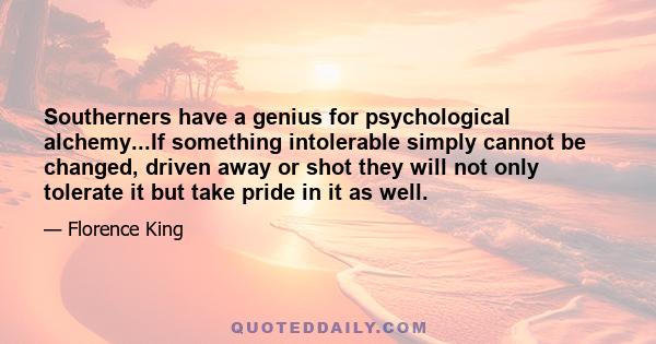 Southerners have a genius for psychological alchemy...If something intolerable simply cannot be changed, driven away or shot they will not only tolerate it but take pride in it as well.