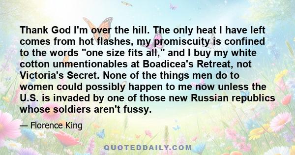 Thank God I'm over the hill. The only heat I have left comes from hot flashes, my promiscuity is confined to the words one size fits all, and I buy my white cotton unmentionables at Boadicea's Retreat, not Victoria's