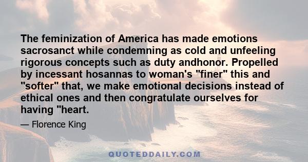 The feminization of America has made emotions sacrosanct while condemning as cold and unfeeling rigorous concepts such as duty andhonor. Propelled by incessant hosannas to woman's finer this and softer that, we make