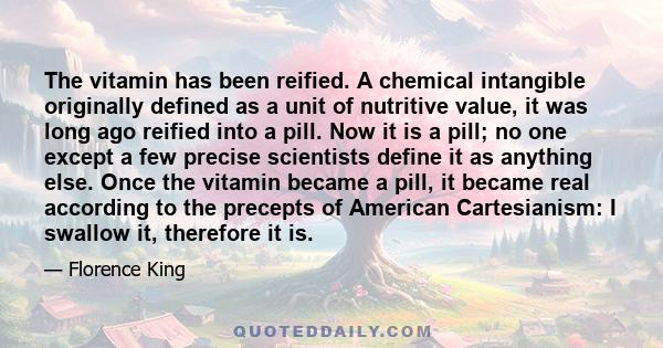 The vitamin has been reified. A chemical intangible originally defined as a unit of nutritive value, it was long ago reified into a pill. Now it is a pill; no one except a few precise scientists define it as anything