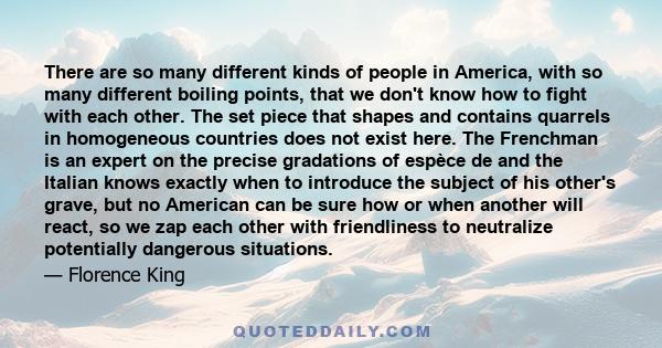 There are so many different kinds of people in America, with so many different boiling points, that we don't know how to fight with each other. The set piece that shapes and contains quarrels in homogeneous countries