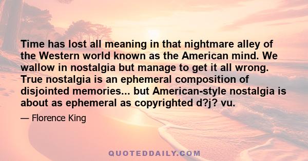 Time has lost all meaning in that nightmare alley of the Western world known as the American mind. We wallow in nostalgia but manage to get it all wrong. True nostalgia is an ephemeral composition of disjointed