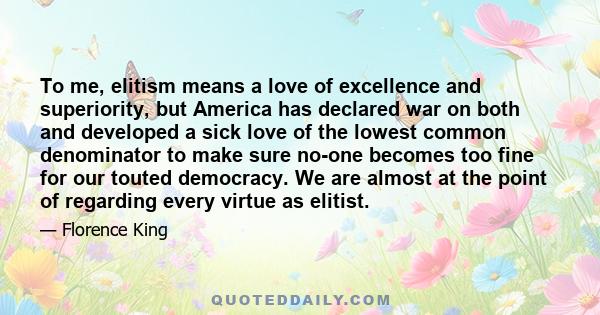 To me, elitism means a love of excellence and superiority, but America has declared war on both and developed a sick love of the lowest common denominator to make sure no-one becomes too fine for our touted democracy.