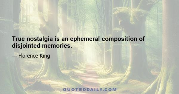 True nostalgia is an ephemeral composition of disjointed memories.