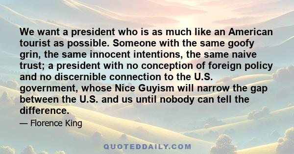 We want a president who is as much like an American tourist as possible. Someone with the same goofy grin, the same innocent intentions, the same naive trust; a president with no conception of foreign policy and no