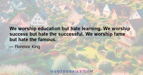 We worship education but hate learning. We worship success but hate the successful. We worship fame but hate the famous.