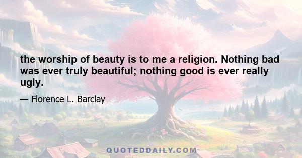 the worship of beauty is to me a religion. Nothing bad was ever truly beautiful; nothing good is ever really ugly.