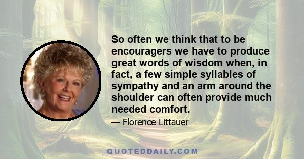 So often we think that to be encouragers we have to produce great words of wisdom when, in fact, a few simple syllables of sympathy and an arm around the shoulder can often provide much needed comfort.