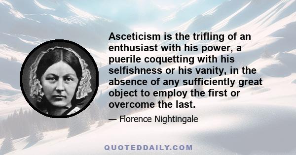 Asceticism is the trifling of an enthusiast with his power, a puerile coquetting with his selfishness or his vanity, in the absence of any sufficiently great object to employ the first or overcome the last.