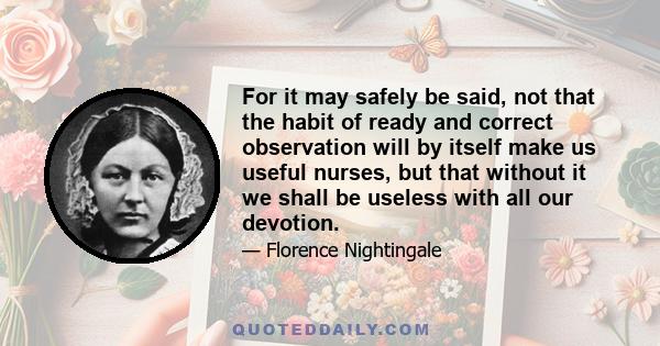 For it may safely be said, not that the habit of ready and correct observation will by itself make us useful nurses, but that without it we shall be useless with all our devotion.