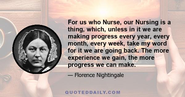 For us who Nurse, our Nursing is a thing, which, unless in it we are making progress every year, every month, every week, take my word for it we are going back. The more experience we gain, the more progress we can make.