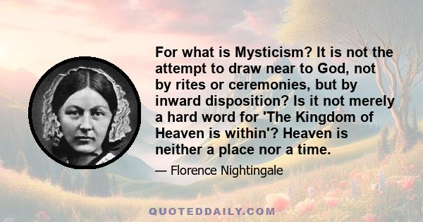 For what is Mysticism? It is not the attempt to draw near to God, not by rites or ceremonies, but by inward disposition? Is it not merely a hard word for 'The Kingdom of Heaven is within'? Heaven is neither a place nor