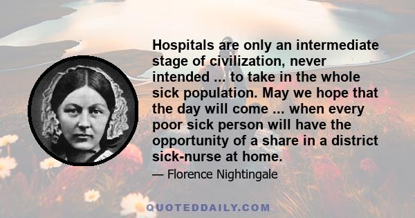 Hospitals are only an intermediate stage of civilization, never intended ... to take in the whole sick population. May we hope that the day will come ... when every poor sick person will have the opportunity of a share