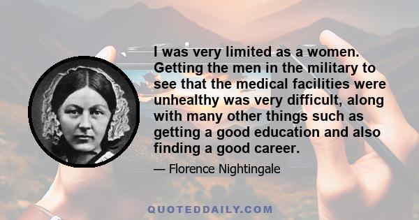 I was very limited as a women. Getting the men in the military to see that the medical facilities were unhealthy was very difficult, along with many other things such as getting a good education and also finding a good