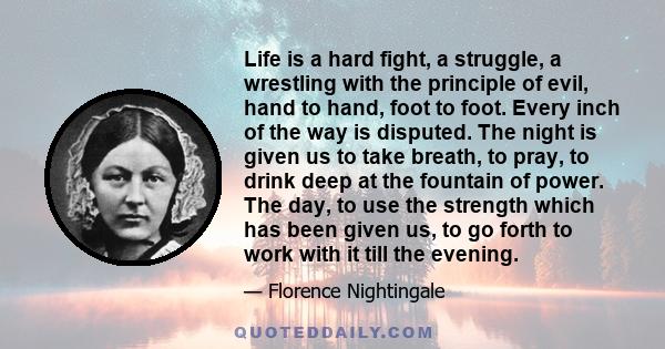 Life is a hard fight, a struggle, a wrestling with the principle of evil, hand to hand, foot to foot. Every inch of the way is disputed. The night is given us to take breath, to pray, to drink deep at the fountain of