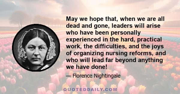 May we hope that, when we are all dead and gone, leaders will arise who have been personally experienced in the hard, practical work, the difficulties, and the joys of organizing nursing reforms, and who will lead far