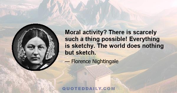 Moral activity? There is scarcely such a thing possible! Everything is sketchy. The world does nothing but sketch.