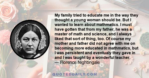 My family tried to educate me in the way they thought a young woman should be. But I wanted to learn about mathmatics. I must have gotten that from my father, he was a master of math and science, and I always liked that 