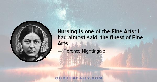 Nursing is one of the Fine Arts: I had almost said, the finest of Fine Arts.