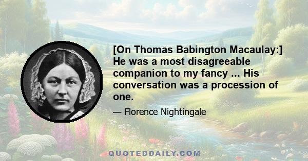 [On Thomas Babington Macaulay:] He was a most disagreeable companion to my fancy ... His conversation was a procession of one.