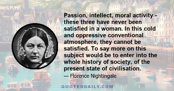 Passion, intellect, moral activity - these three have never been satisfied in a woman. In this cold and oppressive conventional atmosphere, they cannot be satisfied. To say more on this subject would be to enter into