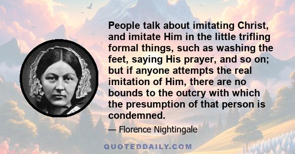 People talk about imitating Christ, and imitate Him in the little trifling formal things, such as washing the feet, saying His prayer, and so on; but if anyone attempts the real imitation of Him, there are no bounds to