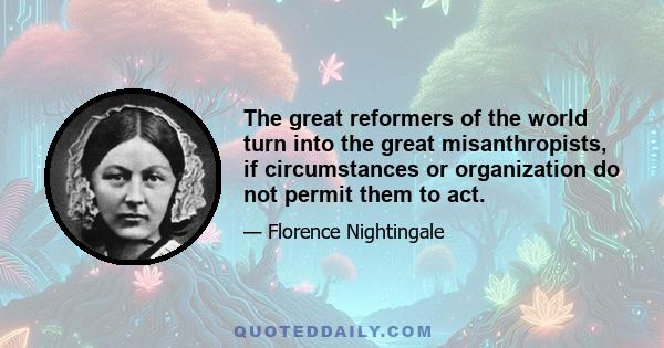 The great reformers of the world turn into the great misanthropists, if circumstances or organization do not permit them to act.