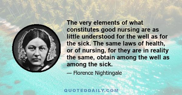 The very elements of what constitutes good nursing are as little understood for the well as for the sick. The same laws of health, or of nursing, for they are in reality the same, obtain among the well as among the sick.