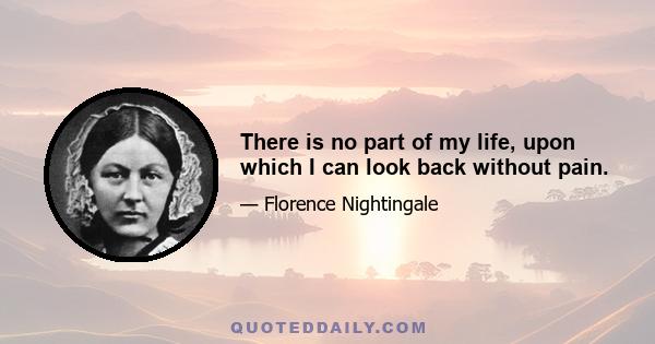 There is no part of my life, upon which I can look back without pain.