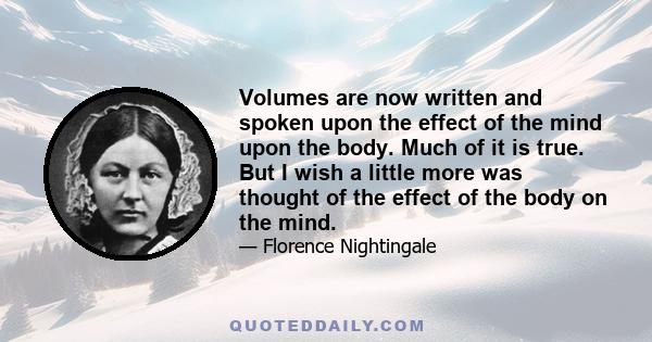 Volumes are now written and spoken upon the effect of the mind upon the body. Much of it is true. But I wish a little more was thought of the effect of the body on the mind.