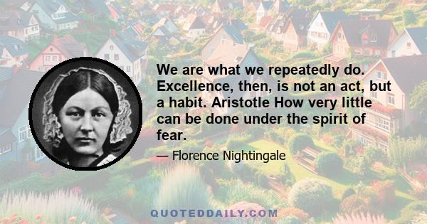 We are what we repeatedly do. Excellence, then, is not an act, but a habit. Aristotle How very little can be done under the spirit of fear.