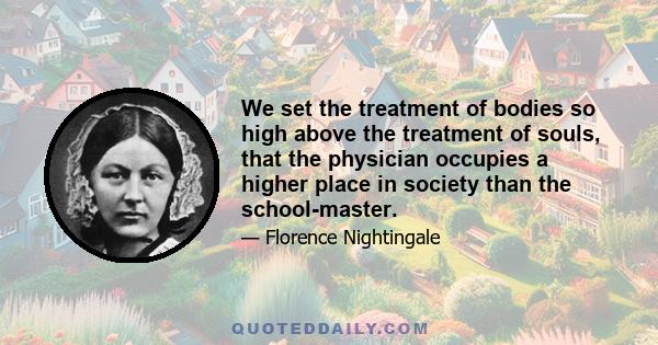 We set the treatment of bodies so high above the treatment of souls, that the physician occupies a higher place in society than the school-master.