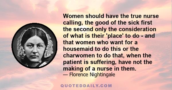 Women should have the true nurse calling, the good of the sick first the second only the consideration of what is their 'place' to do - and that women who want for a housemaid to do this or the charwomen to do that,