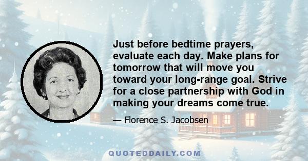 Just before bedtime prayers, evaluate each day. Make plans for tomorrow that will move you toward your long-range goal. Strive for a close partnership with God in making your dreams come true.