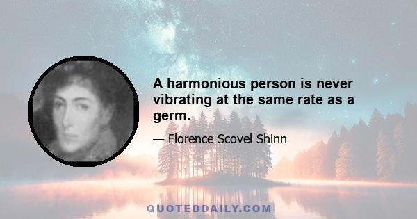 A harmonious person is never vibrating at the same rate as a germ.